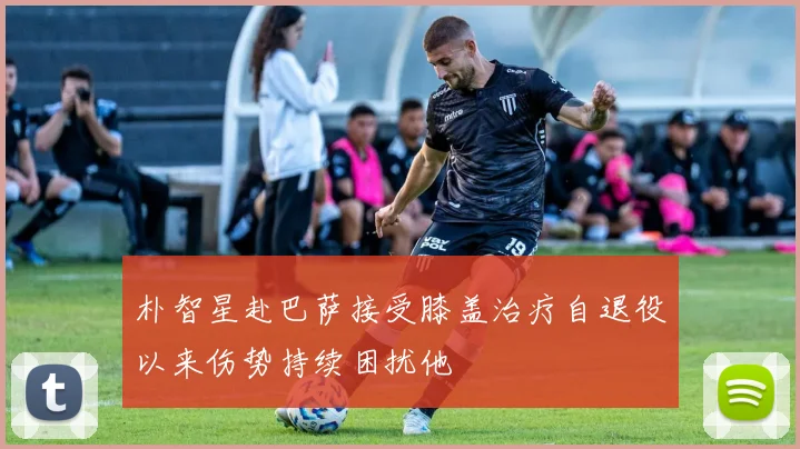 朴智星赴巴萨接受膝盖治疗自退役以来伤势持续困扰他