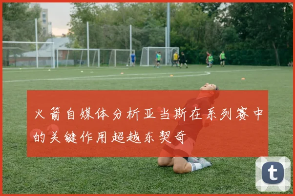 火箭自媒体分析亚当斯在系列赛中的关键作用超越东契奇