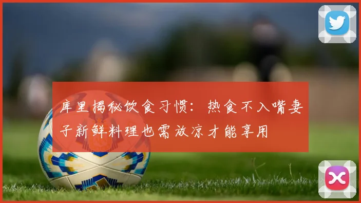 库里揭秘饮食习惯：热食不入嘴妻子新鲜料理也需放凉才能享用