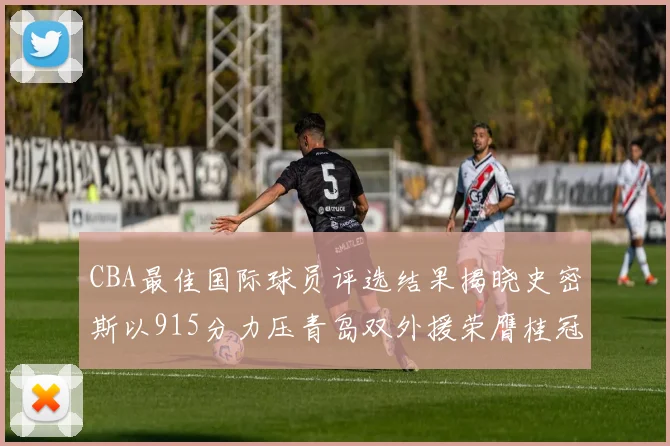 CBA最佳国际球员评选结果揭晓史密斯以915分力压青岛双外援荣膺桂冠