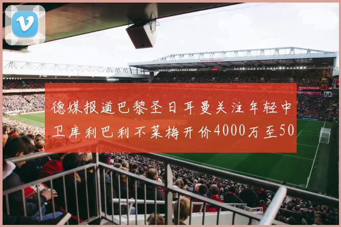 德媒报道巴黎圣日耳曼关注年轻中卫库利巴利不莱梅开价4000万至5000万欧元