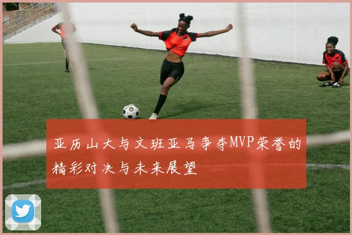 亚历山大与文班亚马争夺MVP荣誉的精彩对决与未来展望