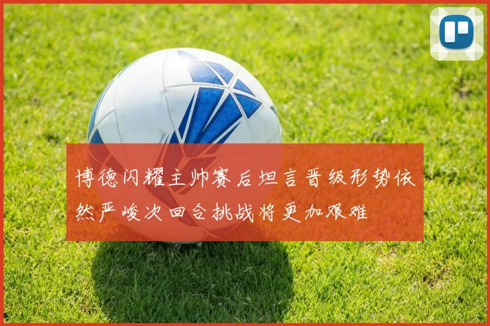 博德闪耀主帅赛后坦言晋级形势依然严峻次回合挑战将更加艰难