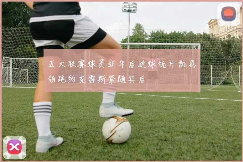 五大联赛球员新年后进球统计凯恩领跑约克雷斯紧随其后