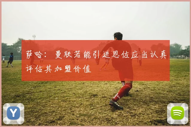 萨哈：曼联若能引进恩佐应当认真评估其加盟价值