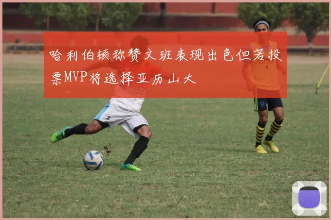 哈利伯顿称赞文班表现出色但若投票MVP将选择亚历山大