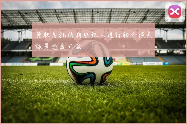 曼联与托纳利经纪人进行转会谈判球员态度开放