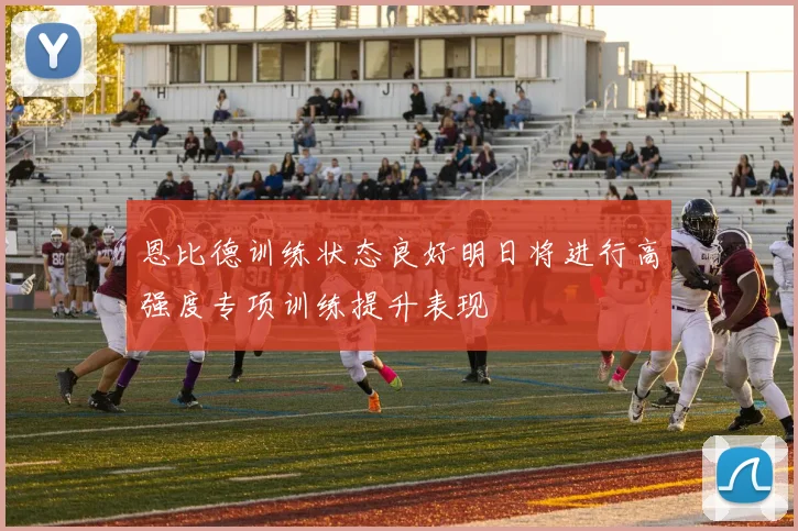 恩比德训练状态良好明日将进行高强度专项训练提升表现