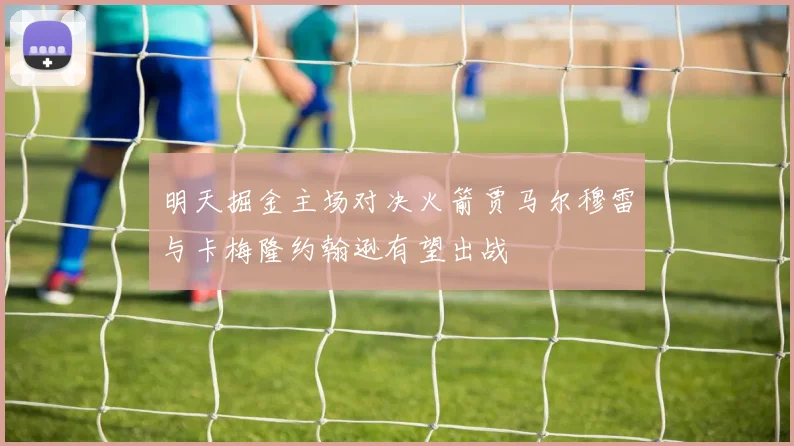 明天掘金主场对决火箭贾马尔穆雷与卡梅隆约翰逊有望出战