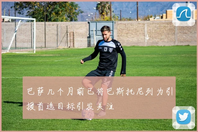 巴萨几个月前已将巴斯托尼列为引援首选目标引发关注