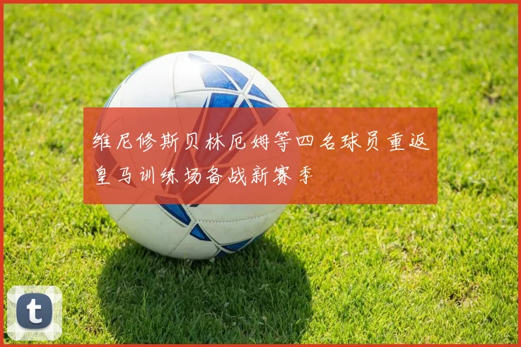 维尼修斯贝林厄姆等四名球员重返皇马训练场备战新赛季