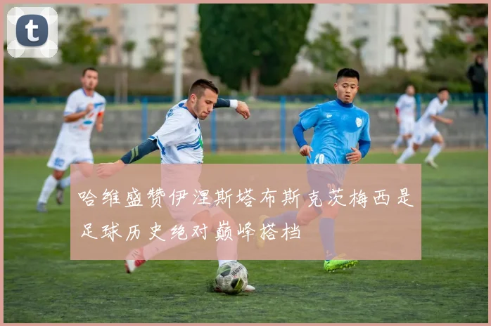 哈维盛赞伊涅斯塔布斯克茨梅西是足球历史绝对巅峰搭档