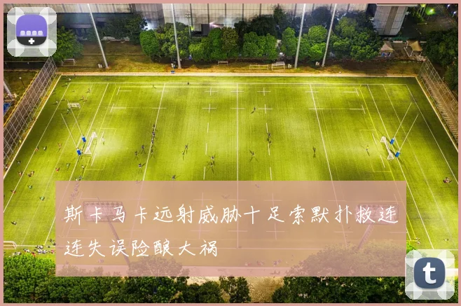 斯卡马卡远射威胁十足索默扑救连连失误险酿大祸