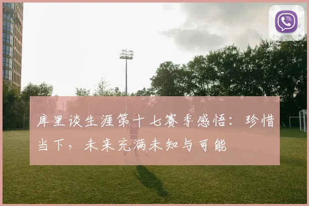 库里谈生涯第十七赛季感悟：珍惜当下，未来充满未知与可能