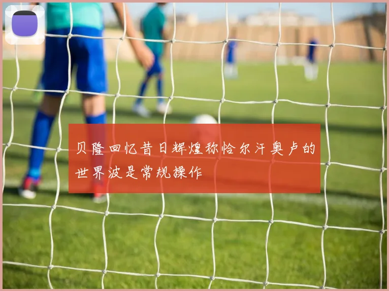 贝隆回忆昔日辉煌称恰尔汗奥卢的世界波是常规操作