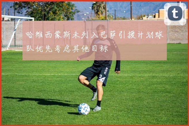 哈维西蒙斯未列入巴萨引援计划球队优先考虑其他目标