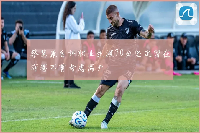 蔡慧康自评职业生涯70分坚定留在海港不曾考虑离开