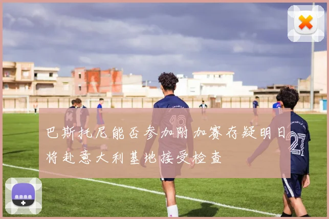 巴斯托尼能否参加附加赛存疑明日将赴意大利基地接受检查